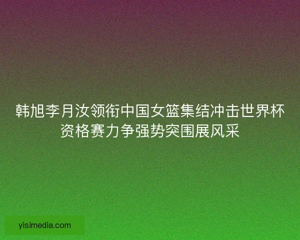 韩旭李月汝领衔中国女篮集结冲击世界杯资格赛力争强势突围展风采