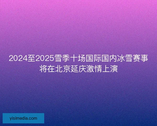 2024至2025雪季十场国际国内冰雪赛事将在北京延庆激情上演