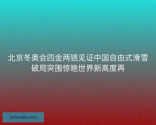 北京冬奥会四金两银见证中国自由式滑雪破局突围惊艳世界新高度再